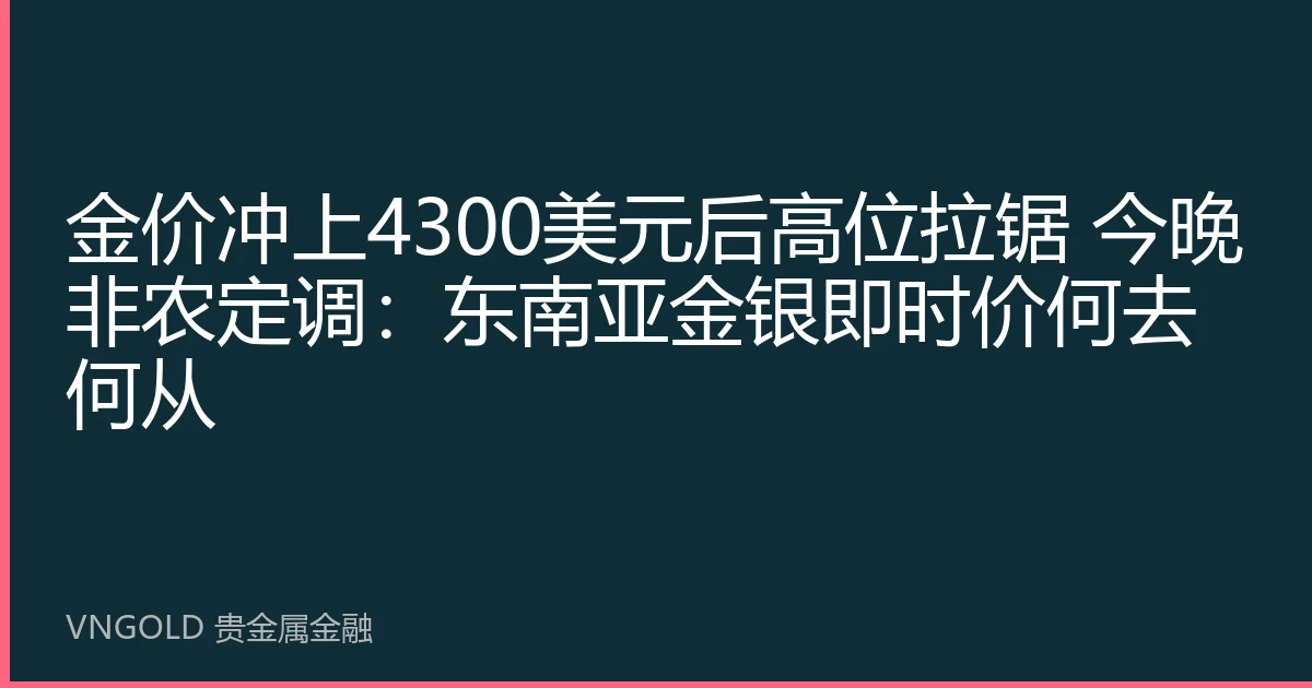 金价冲上4300美元后高位拉锯 今晚非农定调：东南亚金银即时价何去何从