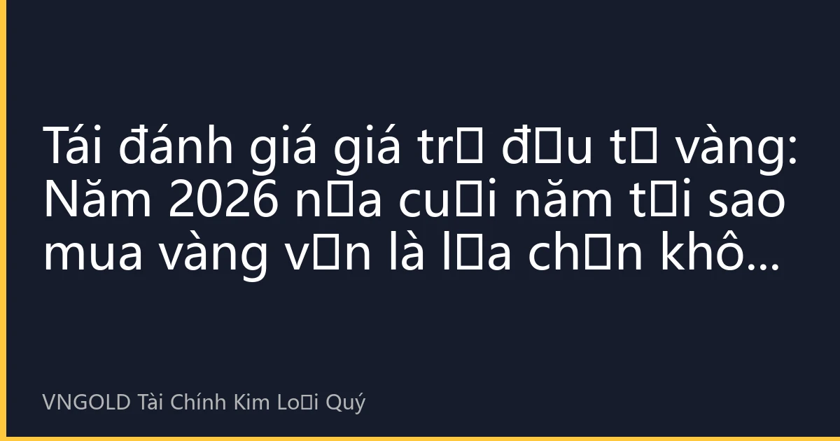 Tái đánh giá giá trị đầu tư vàng: Năm 2026 nửa cuối năm tại sao mua vàng vẫn là lựa chọn khôn ngoan